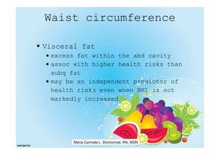 Waist circumference

Visceral fat
• excess fat within the abd cavity
• assoc with higher health risks than
  subq fat
• may be an independent predictor of
  health risks even when BMI is not
  markedly increased




       Maria Carmela L. Domocmat, RN, MSN
 