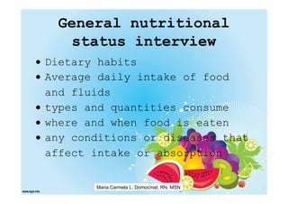 General nutritional
    status interview
• Dietary habits
• Average daily intake of food
  and fluids
• types and quantities consume
• where and when food is eaten
• any conditions or diseases that
  affect intake or absorption

         Maria Carmela L. Domocmat, RN, MSN
 