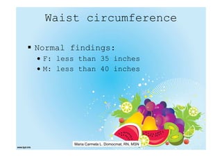 Waist circumference

Normal findings:
• F: less than 35 inches
• M: less than 40 inches




        Maria Carmela L. Domocmat, RN, MSN
 
