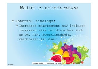 Waist circumference

Abnormal findings:
• Increased measurement may indicate
  increased risk for disorders such
  as DM, HTN, Hyperlipidemia,
  cardiovascular dse




        Maria Carmela L. Domocmat, RN, MSN
 