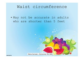 Waist circumference

• May not be accurate in adults
  who are shorter than 5 feet




         Maria Carmela L. Domocmat, RN, MSN
 