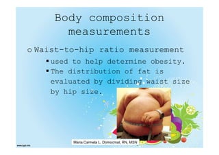 Body composition
       measurements
o Waist-to-hip ratio measurement
    used to help determine obesity.
    The distribution of fat is
    evaluated by dividing waist size
    by hip size.




         Maria Carmela L. Domocmat, RN, MSN
 