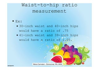 Waist-to-hip ratio
     measurement
Ex:
• 30-inch waist and 40-inch hips
  would have a ratio of .75
• 41-inch waist and 39-inch hips
  would have a ratio of 1.05.




        Maria Carmela L. Domocmat, RN, MSN
 