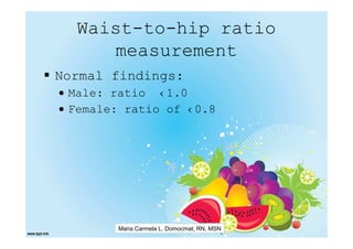 Waist-to-hip ratio
     measurement
Normal findings:
• Male: ratio ‹1.0
• Female: ratio of ‹0.8




        Maria Carmela L. Domocmat, RN, MSN
 