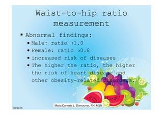 Waist-to-hip ratio
        measurement
Abnormal findings:
•   Male: ratio ›1.0
•   Female: ratio ›0.8
•   increased risk of diseases
•   The higher the ratio, the higher
    the risk of heart disease and
    other obesity-related disorders.



           Maria Carmela L. Domocmat, RN, MSN
 