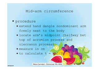 Mid-arm circumference

procedure
• extend hand dangle nondominant arm
  freely next to the body
• locate arm’s midpoint (halfway bet
  top of acromion process and
  olecranon process)
• measure in cm
• to calculate % = MAC/SR


        Maria Carmela L. Domocmat, RN, MSN
 