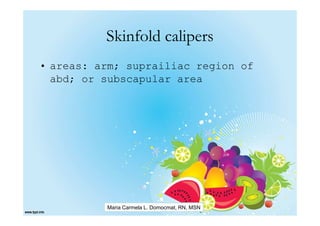 Skinfold calipers
• areas: arm; suprailiac region of
  abd; or subscapular area




          Maria Carmela L. Domocmat, RN, MSN
 