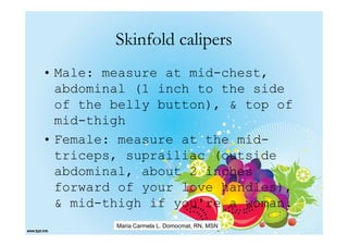 Skinfold calipers
• Male: measure at mid-chest,
  abdominal (1 inch to the side
  of the belly button), & top of
  mid-thigh
• Female: measure at the mid-
  triceps, suprailiac (outside
  abdominal, about 2 inches
  forward of your love handles),
  & mid-thigh if you're a woman.
         Maria Carmela L. Domocmat, RN, MSN
 