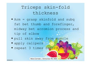 Triceps skin-fold
       thickness
Arm = grasp skinfold and subq
fat bet thumb and forefinger,
midway bet acromion process and
tip of elbow
pull skin away from muscle
apply calipers
repeat 3 times record in mm

       Maria Carmela L. Domocmat, RN, MSN
 