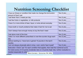 Nutrition Screening Checklist
I have an illness or condition that made me change the kind and/or          Yes (2 pts)_____
amount of food I eat
I eat fewer than 2 meals per day                                            Yes (2 pts)_____
I eat few fruits or vegetables, or milk products                            Yes (2 pts)_____
I have 3 or more drinks of beer, liquor, or wine almost everyday            Yes (2 pts)_____

I have tooth or mouth problems that make it hard for me to eat              Yes (2 pts)_____

I don’t always have enough money to buy the food I need                     Yes (2 pts)_____

I eat alone most of the time                                                Yes (2 pts)_____
I take 3 or more different prescribed or over-the-counter drugs each        Yes (2 pts)_____
day
without wanting to, I have lost or gained 10 pounds in the last 6           Yes (2 pts)_____
months
I am not always physically able to shop, cook, and/or feed myself           Yes (2 pts)_____
Instruction: Check “yes” for each condition that applies, then total the nutritional score.
For total scores of 3-5 points (moderate risk) or ≥ 6 points (high risk), further evaluation is
needed (especially for elderly)
                             Maria Carmela L. Domocmat, RN, MSN
 
