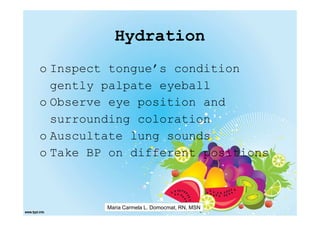 Hydration
o Inspect tongue’s condition
  gently palpate eyeball
o Observe eye position and
  surrounding coloration
o Auscultate lung sounds
o Take BP on different positions



         Maria Carmela L. Domocmat, RN, MSN
 