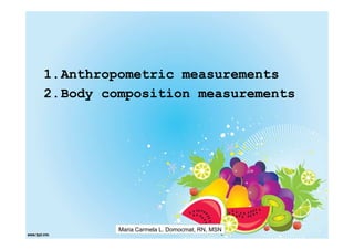 1.Anthropometric measurements
2.Body composition measurements




         Maria Carmela L. Domocmat, RN, MSN
 