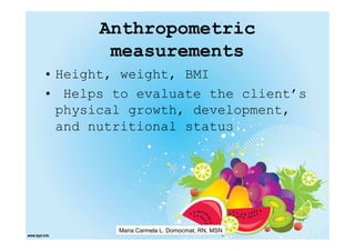 Anthropometric
       measurements
• Height, weight, BMI
• Helps to evaluate the client’s
  physical growth, development,
  and nutritional status




         Maria Carmela L. Domocmat, RN, MSN
 