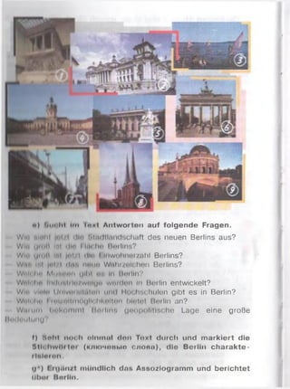 ») rm< l«l Ini Іокі Antworten auf folgende Fragen.
Wi' nullt |i i.i ilii Miidllnndschaft des neuen Berlins aus?
Win UMiH ІмІ ilit* I Ittelin Berlins?
Wi- іim in irii |r*i /I Hin I inwohnui/ahl Berlins?
W.t . ml |i i .-i Hum nniin Wtthi/olehen Berlins?
Wnk Im Мимчні yllil n’i In Morlln?
Well In- III! IMi11In.wi'lU" wnirlnil III Berlin entwickelt?
Wir wmln I liilvni'iiiuinii und I lot lischulon gibt es in Berlin?
Wtill Iin I ini/niimoylii Iil*«>nічі hlntnl Berlin an?
W.mmi bnl-umml Hnrllivi gm »politische Lage eine große
IIm Івиїшіи?
t) hohl noch olninnl (Ion Toxi durch und markiert die
Stlchwitrtor (ключоимв с л о ті), die Berlin charakte-
rliltro n .
<1*) I ig jliu l mündlich das Assoziogramm und berichtet
llltoi Borlln.
 