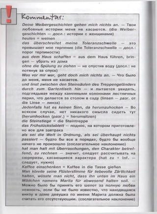 и wivv»
Deine Weibergeschichten gehen mich nichts an. — Твои
любовные истории меня не касаются, (die W eiber­
geschichten — доел.: истории с женщинами)
heulen = weinen
das überschreitet meine Toleranzschwelle — это
превышает мое терпение (die Toleranzschwelle — доел.:
порог терпимости)
aus dem Haus schaffen = aus dem Haus führen, brin­
gen — убрать из дома
ohne die Spülung zu ziehen — не спустив воду (доел.: не
потянув за спуск)
Was vor mir war, geht doch mich nichts an. — Что было
до меня, меня не касается.
und linst zwischen den Steinsäulen des Treppengeländers
durch zum Gartentisch hin — и пытается увидеть,
подглядывая между каменными колоннами лестничных
перил, что делается за столом в саду (linsen — разг. от
die Linse — линза)
Jedenfalls hat es keinen Sinn, da herumzuhocken — Bo
всяком случае, нет никакого смысла сидеть тут
(herumhocken (разг.) = herumsitzen)
die Steinstiege = die Steintreppe
das Frühstückstablett — поднос, на котором приготовле­
но все для завтрака
als sei die Welt in Ordnung, als sei überhaupt nichts
passiert — будто бы все в порядке, будто бы вообще
ничего не произошло (сослагательное наклонение)
hat man halt mit Überraschungen, den Charakter betref­
fend, zu rechnen — значит, следует рассчитывать на
сюрпризы, касающиеся характера (hat zu + Inf. —
следует, нужно)
Kaffee einschenken = Kaffee in die Tasse gießen
Man könnte seine Flüsterstimme für liebevolle Zärtlichkeit
halten, wüsste man nicht, dass ihn unten im Haus ein
M.idchen namens Marita für abwesend halten soll. —
Можно было бы принять его шепот за полную любви
нежность, если бы не было известно, что находящаяся
»милу в доме девушка по имени Марита должна была
считать его отсутствующим, (сослагательное наклонение)
 