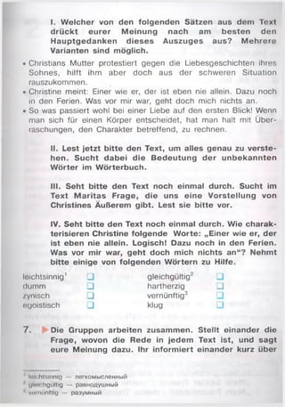 I. W elcher von den folgenden Sätzen aus dem Text
drückt eurer M einung nach am besten den
Hauptgedanken dieses Auszuges aus? M ehrere
Varianten sind möglich.
• Christians Mutter protestiert gegen die Liebesgeschichten ihres
Sohnes, hilft ihm aber doch aus der schweren Situation
rauszukommen.
• Christine meint: Einer wie er, der ist eben nie allein. Dazu noch
in den Ferien. Was vor mir war, geht doch mich nichts an.
• So was passiert wohl bei einer Liebe auf den ersten Blick! Wenn
man sich für einen Körper entscheidet, hat man halt mit Über­
raschungen, den Charakter betreffend, zu rechnen.
II. Lest jetzt bitte den Text, um alles genau zu verste­
hen. Sucht dabei die Bedeutung der unbekannten
W örter im Wörterbuch.
III. Seht bitte den Text noch einmal durch. Sucht im
Text M aritas Frage, die uns eine Vorstellung von
Christines Äußerem gibt. Lest sie bitte vor.
IV. Seht bitte den Text noch einmal durch. Wie charak­
terisieren Christine folgende W orte: „Einer wie er, der
ist eben nie allein. Logisch! Dazu noch in den Ferien.
Was vor mir war, geht doch mich nichts an“? Nehmt
bitte einige von folgenden W örtern zu Hilfe.
loichtsinnig1 □ gleichgültig2
dumm □ hartherzig □
zynisch □ vernünftig3
egoistisch □ klug
7 . Die Gruppen arbeiten zusammen. Stellt einander die
Frage, wovon die Rede in jedem Text ist, und sagt
eure Meinung dazu. Ihr inform iert einander kurz über
1 leichtsinnig — легкомысленный
glolchgültig — равнодушный
1 vernünftig разумный
 
