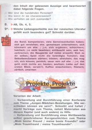 den Inhalt der gelesenen Auszüge und beantw ortet
dabei folgende Fragen.
Wer sind die handelnden Personen?
Wie könnt ihr sie charakterisieren?
Wie verhalten sie sich zueinander?
AB, Üb. 4, 5.
Welche Liebesgeschichte aus der russischen Literatur
gefällt euch besonders gut? Schreibt darüber.
p die Band; komponieren; viele Gemeinsamkeiten haben;
J sich gut verstehen; etw. gemeinsam unternehmen; sich
kümmern um etw. / j-n; sich ergänzen; schüchtern;
hektisch; j-n nicht beachten; enttäuscht sein; weh tun;
zerbrechen; die Neugierde auf vieles erwacht; Steh zu
dir selbst;j Spiel nicht die beleidigte Tomate!; das
Selbstbewusstsein stärken; trösten; streicheln; das mag
ich; sich küssen; peinlich; sauer sein auf etw. / j-n; das
geht mich nichts an; heulen; seufzen; Liebe auf den
ersten Blick; verwirrt; Kaffee einschenken; flüstern;
zärtlich; umarmen
Varianten der Arbeit:
— Vorbereitung und Durchführung einer Konferenz
zum Thema „Jungen-Mädchen-Beziehungen. Wie ver­
schieden können sie sein!“ . Schreibt und haltet /
macht Vorträge zum Thema, nehmt M aterialien aus
diesem Kapitel (und auch andere) zu Hilfe.
Vorbereitung und Durchführung eines W ettbewerbs
selbst geschriebener Kurzgeschichten zum Thema
„Mein bester Freund / meine beste Freundin“ oder
„Mein Traumfreund / meine Traumfreundin“.
 
