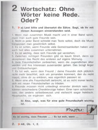 2 Wortschatz: Ohne
Wörter keine Rede.
Oder?
I . a) Lest bitte und übersetzt die Sätze. Sagt, ob ihr mit
diesen Aussagen einverstanden seid.
I Wenn man zusammen Musik macht und in einer Band spielt,
muss man auch gute Freunde sein.
.' Nicht in jeder Band schreibt man Texte selbst, doch die Musik
Komponiert man gewöhnlich selbst.
i F.s ist schön, wenn Freunde viele Gemeinsamkeiten haben und
mich fast alles zusammen unternehmen.
-1 Es ist wichtig, dass sich Freunde gut verstehen.
5 Zwischen richtigen Freunden gibt es kaum Streit, denn sie
■ik/eptieren das Recht des anderen auf eigene Meinung.
(i Viele Freundschaften zerbrechen, wenn die Jugendlichen älter
wurden und ihre Interessen auseinander gehen. Das bringt Ärger
und Enttäuschungen.
I I s tut weh, wenn dein Freund / deine Freundin dich plötzlich
im ht mehr beachtet, sich um jemanden kümmert, den du nicht
magst, ohne dir zu erklären, was eigentlich passiert ist.
H Wenn eine alte Freundschaft zerbricht, ist es nicht immer leicht,
•lieh mit neuen Freundschaften zu trösten.
') I reunde müssen nicht unbedingt einander ähnlich sein. Sie
können verschiedene Charakterzüge haben: Einer kann schüchtern
»ein, der andere selbstbewusst und vielleicht sogar hektisch.
Hauptsache, sie ergänzen sich.
b) Also, sagt, was für eine gute Freundschaft wichtig
ist.
O A v i s i m r : nWm A m
E» ist wichtig, dass Freunde ... / Es tut weh, wenn ...
r
2. AB, Üb. 1, 2.
 