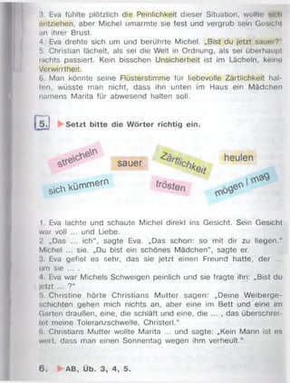 3. Eva fühlte plötzlich die Peinlichkeit dieser Situation, wollte sich
entziehen, aber Michel umarmte sie fest und vergrub sein Gesicht
an ihrer Brust.
4. Eva drehte sich um und berührte Michel. „Bist du jetzt sauer?"
5. Christian lächelt, als sei die Welt in Ordnung, als sei überhaupt
nichts passiert. Kein bisschen Unsicherheit ist im Lächeln, keine
Verwirrtheit.
6. Man könnte seine Flüsterstimme für liebevolle Zärtlichkeit hal­
ten, wüsste man nicht, dass ihn unten im Haus ein Mädchen
namens Marita für abwesend halten soll.
1. Eva lachte und schaute Michel direkt ins Gesicht. Sein Gesicht
war voll ... und Liebe.
2. „Das ... ich“, sagte Eva. „Das schon: so mit dir zu liegen.“
Michel ... sie. „Du bist ein schönes Mädchen“, sagte er.
3. Eva gefiel es sehr, das sie jetzt einen Freund hatte, der ...
um sie ... .
4. Eva war Michels Schweigen peinlich und sie fragte ihn: „Bist du
jetzt ... ?“
!>. Christine hörte Christians Mutter sagen: „Deine W eiberge-
schichten gehen mich nichts an, aber eine im Bett und eine im
Garten draußen, eine, die schläft und eine, die ... , das überschrei­
tet meine Toleranzschwelle, Christerl.“
6. Christians Mutter wollte Marita ... und sagte: „Kein Mann ist es
wert, dass man einen Sonnentag wegen ihm verheult.“
Setzt bitte die W örter richtig ein.
sauer
sich k ü m m e rn
6 . ►AB, Üb. 3, 4, 5.
 