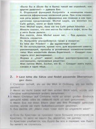 «Была бы я (Если бы я была) такой же стройной, как
другие девочки!» — думала Ева.
II. Отдельной функцией Konjunktiv в немецком языке
является оформление косвенной речи. При этом косвен­
ная речь может быть оформлена как главное и как при­
даточное предложение: Michel sagte, sie könnten ins
Café gehen, wenn er Geld hätte.
Или: Michel sagte, dass sie ins Café gehen könnten ... —
Михель сказал, что они могли бы пойти в кафе, если бы
у него были деньги.
Eva meinte, dass Michel sauer sei. — Ева думала, что
Михель сердится.
III. Konjunktiv употребляется также в лозунгах:
Es lebe der Frieden! — Да здравствует мир!
IV. Он используется, кроме того, для выражения совета,
рекомендаций, просьбы в устойчивых словосочетаниях
типа: Man wiederhole dieses Experiment. — Следует пов­
торить этот эксперимент.
Форма с „man“ имеет особое распространение в
инструкциях, кулинарных рецептах:
Man nehme Mehl, Zucker, ein Ei. — Следует взять муки,
сахара и одно яйцо.
2 . ►= Lest bitte die Sätze und findet pnntvnde Uhnrttnl/uti
gen dazu.
I Christian lächelt, fils aol dln WHt In Oirinunu uK 4«»| nicht',
passiert.
? Wenn OS nicht Llnbn Hilf ( Inn n r . lim МП. I wi>ii’ Willi In -Hell
Christine wuhi'K hnlnlli li iimlrtin hnnuhmun
A3. Wnnn Christian auf Chihlini» nlrihl »«•» nlnnn gmftnn I indiuck
Cjnmuohl hftlto, wrtm nn vinilüit hl nli lil un wn|| unkommnn.
4 Wnnn I vit mit ilium I Нищ Iilint *illn Hiin l'mhlninn sprechen
kOnnln, wiiuln Mn inuhl rtnllmllltiWtlfi'HMrtln gewinnen.
'i I vu «In« ht" nli Wwnn muln Viili'i nli hl но iingniecht wäre!"
и) I 1 ми ги.1 l’ 1ки шин ui' принтом ЫМК1 Полыное впечатление на
Кришиму, tu дпмп ми пшик) Пы, iiupntitHO, 1ак далеко,
h) Кри< In>im умыПмпп и нии Пудю Пы neu 11 порядке, как будто
Г».| ничто ни I мучит м !•
 