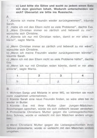 c) Lest bitte die Sätze und sucht zu jedem einen S atz
mit dem gleichen Inhalt. Wodurch unterscheiden sie
sich? Übersetzt sie bitte ins Russische.
A
1. „Könnte ich meine Freundin wieder zurückgewinnen!“, träumte
Sarah.
2. „Hätte ich mit den Eltern nicht so viele Problem e!“, dachte Eva.
3. „Wäre Christian im m er so zärtlich und liebevoll zu m ir!“,
wünschte sich Christine.
4. „Könnte ich nur mit Christian reden, dam it er mir alles e r­
klärte!“, sagte Marita.
a) „Wenn Christian immer so zärtlich und liebevoll zu mir wäre!“,
wünschte sich Christine.
b) „Wenn ich m eine Freundin w ieder zurückgewinnen könnte!“,
träumte Sarah.
c) „Wenn ich mit den Eltern nicht so viele Probleme hätte!“, dachte
Eva.
d) „Wenn ich nur mit Christian reden könnte, damit er mir alles
erklärte“, sagte Marita.
1 2 3 4
b c 4- d-
B
1. Wohnten Sonja und Melanie in einer WG, so könnten sie noch
mehr zusammen unternehmen.
2. Könnte Sarah eine neue Freundin finden, so wäre alles bei ihr
wieder in Butter.
3. Könnte Eva mit ihrer M utter über Ju n g en -M äd ch en -
Beziehungen sprechen, würde sie sich vielleicht besser verstehen.
4 Protestierte Christians M utter gegen die Liebesgeschichten
ihres Sohnes, würde er vielleicht mit den Mädchen anders um ge­
hen.
.i) Wenn Christians M utter gegen die Liebesgeschichten ihres
Sohnes protestierte, würde er vielleicht mit den M ädchen ander;
umgehen.
 