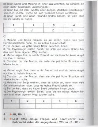 b) Wenn Sonja und Melanie in einer WG wohnten, so könnten sie
noch mehr zusammen unternehmen.
c) Wenn Eva mit ihrer M utter über Jungen-M ädchen-Beziehungen
sprechen könnte, würde sie sich vielleicht besser verstehen.
d) Wenn Sarah eine neue Freundin finden könnte, so wäre alles
bei ihr wieder in Butter.
1 2 3 4
G 6 c Cl
C
1. M elanie und Sonja m einen, es sei schön, wenn man viele
Gemeinsamkeiten habe, es sei echte Freundschaft.
2. Sie denken, es gebe kaum Streit zwischen ihnen.
3. Die Psychologin erklärt Sarah, sie solle ein neues Hobby fin­
den und ihren eigenen Weg suchen.
4. Michel sagte Eva, er sei ihr Freund und sie brauche keine Angst
vor ihm zu haben.
5. Christian bat die Mutter, sie solle die peinliche Situation mit
Marita ändern.
a) Michel sagte Eva, dass er ihr Freund sei und sie keine Angst
vor ihm zu haben brauche.
b) Christian bat die Mutter, dass sie die peinliche Situation mit
Marita ändern solle.
c) Melanie und Sonja meinen, dass es schön sei, wenn man viele
Gemeinsamkeiten habe, dass es echte Freundschaft sei.
d) Sie denken, dass es kaum Streit zwischen ihnen gebe.
e) Die Psychologin erklärt Sarah, dass sie ein neues Hobby fin­
den und ihren eigenen Weg suchen solle.
4 . AB, Üb. 1.
5 . Lost bitte einige Fragen und beantw ortet sie.
Gebraucht dabei die angegebenen W örter (S. 111).
 