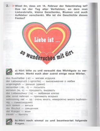 2 . Wisst ihr, dass am 14. Februar der Valentinstag ist?
Das ist der Tag aller Verliebten, an dem man
Liebesbriefe, kleine G eschenke, Blumen und auch
Aufkleber verschenkt. Wie ist die Geschichte dieses
Festes?
a) Hört bitte zu und versucht das Wichtigste zu ver­
stehen. M erkt euch aber zuerst einige neue Wörter.
das Kuscheltier (-e) — мягкая игрушка
der Liebesspruch (-Sprüche) — высказывание о любви
ursprünglich — раньше (давно)
versenden (-te, -t) — посылать
verraten (ie, а) — предавать, выдавать
der Liebesschwur (-e ) — любовная клятва
ntw. ernst nehmen — принимать всерьез
wahnsinnig viel — з д очень много, невероятно много (wahnsin­
nig сумасшедший)
•.ich tanken — виться
doi Bischof — священник
dm Krieger воин
trauen венчать
b) Hört noch einmal zu und beantw ortet folgende
m P T Fragen.
 