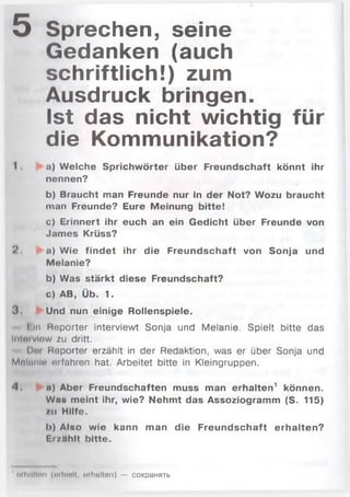5 Sprechen, seine
Gedanken (auch
schriftlich!) zum
Ausdruck bringen.
Ist das nicht wichtig für
die Kommunikation?
I . a) Welche Sprichwörter über Freundschaft könnt ihr
nennen?
b) Braucht man Freunde nur in der Not? Wozu braucht
man Freunde? Eure Meinung bitte!
c) Erinnert ihr euch an ein Gedicht über Freunde von
James Krüss?
?. a) Wie findet ihr die Freundschaft von Sonja und
Melanie?
b) Was stärkt diese Freundschaft?
c) AB, Üb. 1.
3 . Und nun einige Rollenspiele.
I ln Reporter interviewt Sonja und M elanie. Spielt bitte das
Iritöfvlew zu dritt.
Der Reporter erzählt in der Redaktion, was er über Sonja und
Mnlnnle erfahren hat. Arbeitet bitte in Kleingruppen.
4 . n) Aber Freundschaften muss man erhalten1 können.
Wnu meint ihr, wie? Nehmt das Assoziogramm (S. 115)
zu Hilfe.
b) Also wie kann man die Freundschaft erhalten?
EisHhlt bitte.
' oilullten (erhielt, «xholten) — coxpaHHTb
 