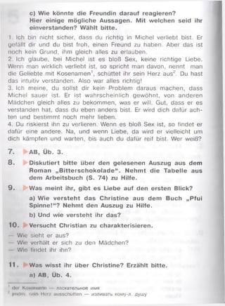 с) Wie könnte die Freundin darauf reagieren?
Hier einige mögliche Aussagen. M it welchen seid ihr
einverstanden? Wählt bitte.
1. Ich bin nicht sicher, dass du richtig in Michel verliebt bist. Er
gefällt dir und du bist froh, einen Freund zu haben. Aber das ist
noch kein Grund, ihm gleich alles zu erlauben.
2. Ich glaube, bei Michel ist es bloß Sex, keine richtige Liebe.
Wenn man wirklich verliebt ist, so spricht man davon, nennt man
die Geliebte mit Kosenam en1, schüttet ihr sein Herz aus2. Du hast
das intuitiv verstanden. Also war alles richtig!
3. Ich meine, du sollst dir kein Problem daraus m achen, dass
Michel sauer ist. Er ist wahrscheinlich gewöhnt, von anderen
Mädchen gleich alles zu bekommen, was er will. Gut, dass er es
verstanden hat, dass du eben anders bist. Er wird dich dafür ach­
ten und bestimmt noch mehr lieben.
4. Du riskierst ihn zu verlieren. Wenn es bloß Sex ist, so findet er
dafür eine andere. Na, und wenn Liebe, da wird er vielleicht um
dich kämpfen und warten, bis auch du dafür reif bist. W er weiß?
7 . ►AB, Üb. 3.
8 . Diskutiert bitte über den gelesenen Auszug aus dem
Roman „B itterschokolade“ . Nehm t die Tabelle aus
dem Arbeitsbuch (S. 74) zu Hilfe.
9 . Was meint ihr, gibt es Liebe auf den ersten Blick?
a) Wie versteht das Christine aus dem Buch „Pfui
Spinne!“? Nehmt den Auszug zu Hilfe.
b) Und wie versteht ihr das?
10. Versucht Christian zu charakterisieren.
Wie sieht er aus?
Win verhält er sich zu den Mädchen?
Win findet ihr ihn?
11. Was wisst ihr über Christine? Erzählt bitte,
o) AB, Üb. 4.
iloi KiiMinnmn ласжательное имя
' jmdm iioin Мог/ ausschütten — изливать кому-л. душу
 