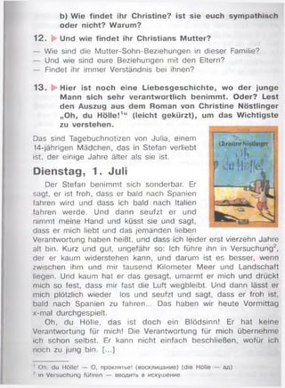 b) Wie findet ihr Christine? ist sie euch sympathisch
oder nicht? Warum?
12. ►Und wie findet ihr Christians Mutter?
— Wie sind die M utter-Sohn-Beziehungen in dieser Familie?
— Und wie sind eure Beziehungen mit den Eltern?
— Findet ihr immer Verständnis bei ihnen?
13. ► Hier ist noch eine Liebesgeschichte, wo der junge
Mann sich sehr verantwortlich benimmt. Oder? Lest
den Auszug aus dem Roman von Christine Nöstlinger
„Oh, du Hölle!1“ (leicht gekürzt), um das Wichtigste
zu verstehen. ____
Das sind Tagebuchnotizen von Julia, einem
14-jährigen Mädchen, das in Stefan verliebt
ist, der einige Jahre älter als sie ist.
Dienstag, 1. Juli
Der Stefan benim m t sich sonderbar. Er %
sagt, er ist froh, dass er bald nach Spanien
fahren wird und dass ich bald nach Italien
fahren w erde. Und dann seufzt er und
nimmt meine Hand und küsst sie und sagt, | 
dass er mich liebt und das jem anden lieben
Verantwortung haben heißt, und dass ich leider erst vierzehn Jahre
alt bin. Kurz und gut, ungefähr so: Ich führe ihn in Versuchung2,
der er kaum widerstehen kann, und darum ist es besser, wenn
zwischen ihm und mir tausend Kilometer M eer und Landschaft
liegen. Und kaum hat er das gesagt, umarmt er mich und drückt
mich so fest, dass mir fast die Luft wegbleibt. Und dann lässt er
mich plötzlich wieder los und seufzt und sagt, dass er froh ist,
bald nach Spanien zu fahren... Das haben wir heute Vormittag
x-mal durchgespielt.
Oh, du Hölle, das ist doch ein Blödsinn! Er hat keine
Verantwortung für mich! Die Verantwortung für mich übernehm e
ich schon selbst. Er kann nicht einfach beschließen, wofür ich
noch zu jung bin. [...]
'Л'ЛрЦНН
Üiri>üneNi>silBiaer i
o b . W
' Oh, du Hölle! — О, проклятье! (восклицание) (die Hölle — ад)
J In Versuchung führen — вводить в искушение
 
