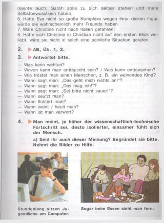 m einte auch, Sarah solle zu sich selber stehen und m ein
Selbstbewusstsein haben.
6. Hätte Eva nicht so große Komplexe wegen ihrer dicken Figur,
würde sie wahrscheinlich mehr Freunde haben.
7. Wäre Christine nicht nach Italien gefahren!
8. Hätte sich Christine in Christian nicht auf den ersten Blick ver­
liebt, wäre sie nicht in solch eine peinliche Situation geraten.
2 . ► a b , Üb. 1, 2.
3 . ► Antwortet bitte.
— Was kann wehtun?
— Wovon kann man enttäuscht sein? / Was kann enttäuschen?
— Wie tröstet man einen Menschen, z. B. ein weinendes Kind?
— Wann sagt man: „Das geht mich nichts an!“?
— Wann sagt man: „Das mag ich!“?
— Wann sagt man: „Sei bitte nicht sauer!“?
— Wann seufzt man?
— Wann flüstert man?
— Wann weint / heult man?
— Wann ist man verwirrt?
4 . Man meint, je höher der wissenschaftlich-technische
Fortschritt sei, desto isolierter, einsam er fühlt sich
der Mensch.
a) Seid ihr auch dieser Meinung? Begründet sie bitte.
Nehmt die Bilder zu Hilfe.
Stundenlang sitzen Ju­
gendliche am Computer.
Sogar beim Essen sieht man fern.
 