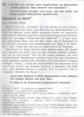 10. n) Hlor ein Artikel über Anglizismen im Deutschen
(»tark gekürzt). Was versteht man darunter?
I>) Lost bitte darüber und sagt, wie der Autor die
Finge (siehe Überschrift) beantwortet.
Doiilsch in Not?1
Von flonald Grätz
WiBson Sie, was „Denglisch“ ist? Sie können es sich denken,
n.r. Woit drückt aus, dass nach Meinung von Sprachschützern zu
vinlr (im Moment etwa 4020) englische Wörter im Deutschen
voikommen2. Manche sprechen von Kannibalisierung der Sprache,
w i’iin wir Job sagen, Know-how oder Walkman3. [...] Auch wenn
m.in zum Airport fährt, dort mit dem Ticket, das im Bordcase ist,
am Counter eincheckt und anschließend zum Gate X im Termi­
nal Y4 geht, klingt das fast wie ein Englischkurs für Touristen.
Aber Grund zur Sorge besteht nicht. Goethe sagte: „Die Gewalt
einer Sprache ist nicht, dass sie das Fremde abweist, sondern
dass sie es verschlingt!5“ Seit wir das Handy erfanden und nicht
auf das spröde6 Mobiltelefon verfielen, muss man dem Deutschen
doch geradezu sprachliche Intim ität und romantische Fantasie
zubilligen7. Handy — klingt das nicht zärtlich? Das Deutsche ist so
eigensinnig, kreativ und verspielt. Deutsch zu sprechen, das heißt
auch, über Sprache lachen zu können, sich zu wundern und zu
amüsieren. Deutsch hat Humor. [...]
c) Ist also Deutsch in Not? Argumentiert eure Antwort
mit einigen Sätzen aus dem Text.
d) Gibt es im Russischen Anglizismen? Welche?
' Deutsch in Not? — В опасности ли немецкий язык?
■' Vorkommen — зд .: встречаться, употребляться
'Job, know-how, Walkman (lies: джоб, ноу-хау. вбкмэн) — в переводе с англ.:
работа, ноу-хау, плеер
'Airport, Ticket, Bordcase, Counter, Gate, Terminal (lies: эапот, тйкет, бодкейс,
кйунтер, гейт, тёминал) — аэропорт, билет, портфель/кейс, стойка,
ммход/вход к самолету
Die Gewalt einer Sprache ist nicht, dass sie das Fremde abweist, sondern dass
ми us verschlingt! — Сила языка не в том, что он отвергает чужое (инородное),
.і її кім, что он его поглощает!
11fiprrtdo высокопарный
I ui nlw /ubilligen — признать за кем-л. что-л.
 