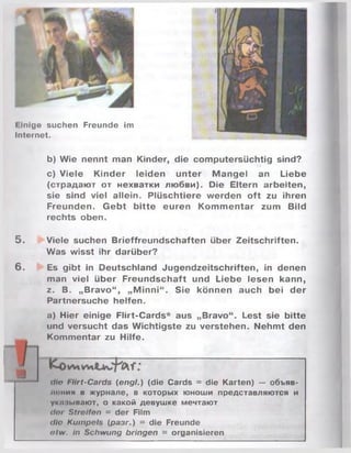 I Inige suchen Freunde im
Internet.
5.
6 .
b) Wie nennt man Kinder, die computersüchtig sind?
c) Viele Kinder leiden unter M angel an Liebe
(страдают от нехватки любви). Die Eltern arbeiten,
sie sind viel allein. Plüschtiere werden oft zu ihren
Freunden. G ebt bitte euren Kom m entar zum Bild
rechts oben.
Viele suchen Brieffreundschaften über Zeitschriften.
Was wisst ihr darüber?
Es gibt in Deutschland Jugendzeitschriften, in denen
man viel über Freundschaft und Liebe lesen kann,
z. B. „Bravo“ , „M inni“ . Sie können auch bei der
Partnersuche helfen.
a) Hier einige Flirt-Cards* aus „Bravo“. Lest sie bitte
und versucht das Wichtigste zu verstehen. Nehmt den
Kommentar zu Hilfe.
dir Flirt-Cards (engl.) (die Cards = die Karten) — объяв­
лении в журнале, в которых юноши представляются и
укрывают, о какой девушке мечтают
d n Streifen = der Film
die Kumpels (разг.) = die Freunde
otw. in Schwung bringen = organisieren
а
 