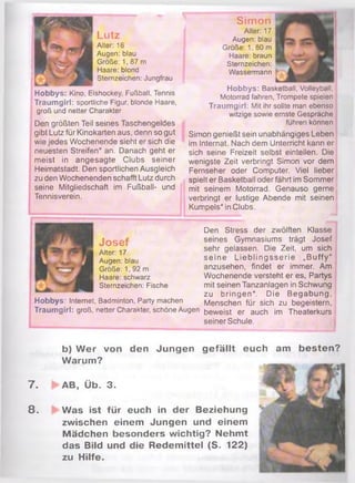 Lutz
Alter: 16
Augen: blau
Größe: 1, 87 m
Haare: blond
Sternzeichen: Jungfrau
Hobbys: Kino, Eishockey, Fußball, Tennis
Traumgirl: sportliche Figur, blonde Haare,
groß und netter Charakter
Den größten Teil seines Taschengeldes
gibt Lutz für Kinokarten aus, denn so gut
wie jedes Wochenende sieht er sich die
neuesten Streifen* an. Danach geht er
meist in angesagte Clubs seiner
Heimatstadt. Den sportlichen Ausgleich
zu den Wochenenden schafft Lutz durch
seine Mitgliedschaft im Fußball- und
Tennisverein.
Simon
Alter: 17
Augen: blau
Größe: 1, 80 m
Haare: braun
Sternzeichen:
Wassermann
Hobbys: Basketball, Volleyball.
Motorrad fahren, Trompete spielen
Traumgirl: Mit ihr sollte man ebenso
witzige sowie ernste Gespräche
führen können
Simon genießt sein unabhängiges Leben
im Internat. Nach dem Unterricht kann er
sich seine Freizeit selbst einteilen. Die
wenigste Zeit verbringt Simon vor dem
Fernseher oder Computer. Viel lieber
spielt er Basketball oder fährt im Sommer
mit seinem Motorrad. Genauso gerne
verbringt er lustige Abende mit seinen
Kumpels* in Clubs.
Josef
Alter: 17
Augen: blau
Größe: 1, 92 m
Haare: schwarz
Sternzeichen: Fische
Den Stress der zwölften Klasse
seines Gymnasiums trägt Josef
sehr gelassen. Die Zeit, um sich
seine Lieblingsserie „Buffy“
anzusehen, findet er immer. Am
Wochenende versteht er es, Partys
mit seinen Tanzanlagen in Schwung
zu bringen*. Die Begabung,
Menschen für sich zu begeistern,Hobbys: Internet, Badminton, Party machen
Traumgirl: groß, netter Charakter, schöne Augen beweist er auch im Theaterkurs
seiner Schule.
7 .
8 .
b) W er von den Jungen gefällt euch am besten?
Warum?
AB, Üb. 3.
Was ist für euch in der Beziehung
zwischen einem Jungen und einem
Mädchen besonders wichtig? Nehmt
das Bild und die Redemittel (S. 122)
zu Hilfe.
 