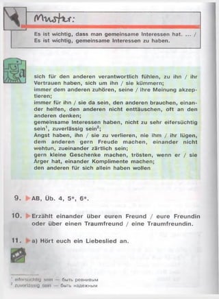 ч .. ... . ' u..A- i* .< <. m it
— ------- 1
Es ist wichtig, dass man gemeinsame Interessen hat. ... /
Es ist wichtig, gemeinsame Interessen zu haben.
sich für den anderen verantwortlich fühlen, zu ihn / ihr
Vertrauen haben, sich um ihn / sie kümmern;
immer dem anderen zuhören, seine / ihre Meinung akzep­
tieren;
immer für ihn / sie da sein, den anderen brauchen, einan­
der helfen, den anderen nicht enttäuschen, oft an den
anderen denken;
gemeinsame Interessen haben, nicht zu sehr eifersüchtig
sein1, zuverlässig sein2;
Angst haben, ihn / sie zu verlieren, nie ihm / ihr lügen,
dem anderen gern Freude machen, einander nicht
wehtun, zueinander zärtlich sein;
gern kleine Geschenke machen, trösten, wenn er / sie
Ärger hat, einander Komplimente machen;
den anderen für sich allein haben wollen
9 . » AB, Üb. 4, 5*, 6*.
10. Erzählt einander über euren Freund / eure Freundin
oder über einen Traumfreund / eine Traumfreundin.
11. a) Hört euch ein Liebeslied an.
' eilt» süchtig soin быть ревнивым
' zuverlässig soin быть надежным
 