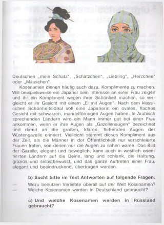 Deutschen „mein Schatz“, „Schätzchen“, „Liebling“, „Herzchen“
oder „M äuschen“.
Kosenamen dienen häufig auch dazu, Komplimente zu machen.
Will beispielsweise ein Japaner sein Interesse an einer Frau zeigen
und ihr ein Kompliment wegen ihrer Schönheit machen, so ver­
gleicht er ihr Gesicht mit einem „Ei mit Augen“. Nach dem klassi­
schen Schönheitsideal soll eine Japanerin ein ovales, flaches
Gesicht mit schwarzen, mandelförmigen Augen haben. In Arabisch
sprechenden Ländern wird ein Mann immer gut bei einer Frau
ankommen, wenn er ihre Augen als „Gazellenaugen“ bezeichnet
und dam it an die großen, klaren, flehenden Augen der
Wüstengazelle erinnert. Vielleicht stam m t dieses Kompliment aus
der Zeit, als die M änner in der Ö ffentlichkeit nur verschleierte
Frauen trafen, von denen nur die Augen zu sehen waren. Das Bild
der Gazelle, elegant und beweglich, kann auch in westlich orien­
tierten Ländern auf die Beine, lang und schlank, die Haltung,
graziös und selbstbewusst, und das ganze Auftreten einer Frau,
elegant und beeindruckend, übertragen werden.
b) Sucht bitte im Text Antworten auf folgende Fragen.
Wozu benutzen Verliebte überall auf der Welt Kosenamen?
Welche Kosenamen werden in Deutschland gebraucht?
c) Und w elche Kosenam en werden in Russland
gebraucht?
 