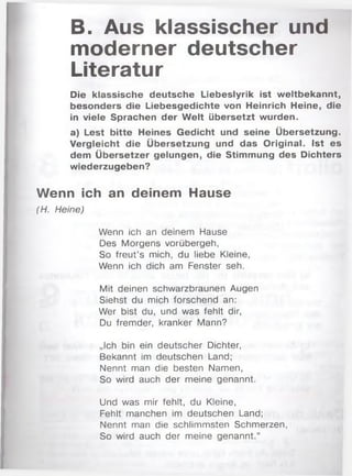 B. Aus klassischer und
moderner deutscher
Literatur
Die klassische deutsche Liebeslyrik ist weltbekannt,
besonders die Liebesgedichte von Heinrich Heine, die
in viele Sprachen der W elt übersetzt wurden.
a) Lest bitte Heines Gedicht und seine Übersetzung.
Vergleicht die Übersetzung und das Original. Ist es
dem Übersetzer gelungen, die Stimmung des Dichters
wiederzugeben?
Wenn ich an deinem Hause
(H. Heine)
Wenn ich an deinem Hause
Des Morgens vorübergeh,
So freut’s mich, du liebe Kleine,
Wenn ich dich am Fenster seh.
Mit deinen schwarzbraunen Augen
Siehst du mich forschend an:
Wer bist du, und was fehlt dir,
Du fremder, kranker Mann?
„Ich bin ein deutscher Dichter,
Bekannt im deutschen Land;
Nennt man die besten Namen,
So wird auch der meine genannt.
Und was mir fehlt, du Kleine,
Fehlt manchen im deutschen Land;
Nennt man die schlimmsten Schm erzen,
So wird auch der meine genannt.“
 