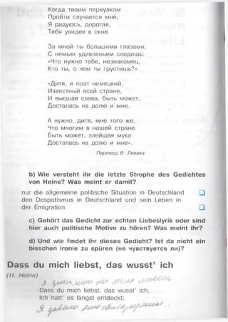 Когда твоим переулком
Пройти случается мне,
Я радуюсь, дорогая,
Тебя увидев в окне.
За мной ты большими глазами,
С немым удивленьем следишь:
«Что нужно тебе, незнакомец,
Кто ты, о чем ты грустишь?»
«Дитя, я поэт немецкий,
Известный всей стране,
И высшая слава, быть может,
Досталась на долю и мне.
А нужно, дитя, мне того же,
Что многим в нашей стране.
Быть может, злейшая мука
Досталась на долю и мне».
Перевод В. Левика
b) Wie versteht ihr die letzte Strophe des Gedichtes
von Heine? Was meint er damit?
nur die allgemeine politische Situation in Deutschland □
den Despotismus in Deutschland und sein Leben in
der Emigration □
c) Gehört das Gedicht zur echten Liebeslyrik oder sind
hier auch politische Motive zu hören? Was meint ihr?
d) Und wie findet ihr dieses Gedicht? Ist da nicht ein
bisschen Ironie zu spüren (не чувствуется ли)?
Dass du mich liebst, das wusst’ ich
(H. Heine)
Dass du mich liebst, das wusst’ ich,
Ich hatt’ es längst entdeckt;
 