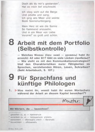Doch als du m ir’s gestanden1,
Hat es mich tief erschreckt.
Ich stieg wohl auf die Berge
Und jubelte und sang;
Ich ging ans M eer und weinte
Beim Sonnenuntergang.
Mein Herz ist wie die Sonne
So flammend anzusehn,
Und in ein M eer von Liebe
Versinkt2 es groß und schön.
8 Arbeit mit dem Portfolio
(Selbstkontrolle)
— W elches Niveau (lies: нивб — уровень) habt ihr
erreicht: A2 oder B1? Gibt es viele Lücken (пробелы)?
— Wie steht es mit den Kommunikationsstrategien?
Und den Charakteristiken eurer Fähigkeiten im
Sprechen, verstehenden Hören, Lesen, Schreiben?
(Seht Arbeitsbuch, S. 107.)
9 Für Sprachfans und
künftige Philologen
1 . $ Was m eint ihr, wom it habt ihr euren W ortschatz
während der Arbeit an diesem Kapitel bereichert3?
У
Mit Wörtern, die ... bezeichnen4.
' gestehen (а, а) — признаться
versinken (а, u) — погружаться, утопать
4 bereichern — обогащать (reich — богатый)
4 bezeichnen — обозначать
О I»им, 10кл., учоО.
 