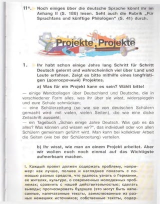 11*. Noch einiges über die deutsche Sprache könnt Ihr Im
Anhang II (S. 186) lesen. Seht auch die Rubrik „Für
Sprachfans und künftige Philologen“ (S. 41) durch.
1 . Ihr habt schon einige Jahre lang Schritt für Schritt
Deutsch gelernt und wahrscheinlich viel über Land und
Leute erfahren. Zeigt es bitte mithilfe eines langfristi­
gen (долгосрочный) Projektes.
a) Was für ein Projekt kann es sein? Wählt bitte!
— einige Wandcollagen über Deutschland und Deutsche, die in
verschiedener Form alles, was ihr über sie wisst, widerspiegeln
und eure Schule schmücken;
— eine Schülerzeitung (so wie sie von deutschen Schülern
gem acht wird: mit vielen, vielen Seiten), die wie eine dicke
Zeitschrift aussieht;
— ein Tagebuch „Schon einige Jahre Deutsch. Was gab es da
alles? Was können und wissen wir?“ , das individuell oder von allen
Schülern gemeinsam geführt wird. Man kann bei kollektiver Arbeit
die Seiten (wie bei der Schülerzeitung) verteilen.
b) Ihr wisst, wie man an einem Projekt arbeitet. Aber
wir wollen euch noch einmal auf das W ichtigste
aufmerksam machen.
I. Каждый проект должен содержать проблему, напри­
мер: как лучше, полнее и нагляднее показать с по­
мощью разных средств, что удалось узнать о Германии,
ее жителях, культуре, о современных молодежных проб­
лемах; сравнить с нашей действительностью; сделать
выводы; прогнозировать будущее (это могут быть напи­
санные, напечатанные тексты, заимствованные из раз­
ных немецких источников; собственные тексты, содер-
 