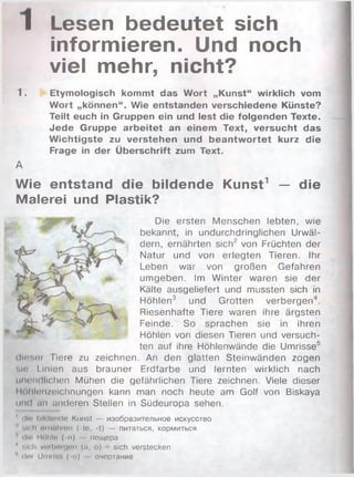 1 Lesen bedeutet sich
informieren. Und noch
viel mehr, nicht?
1. Etymologisch kommt das W ort „Kunst“ wirklich vom
W ort „können“. Wie entstanden verschiedene Künste?
Teilt euch in Gruppen ein und lest die folgenden Texte.
Jede Gruppe arbeitet an einem Text, versucht das
W ichtigste zu verstehen und beantw ortet kurz die
Frage in der Überschrift zum Text.
А
Wie entstand die bildende Kunst1 — die
Malerei und Plastik?
Die ersten M enschen lebten, wie
bekannt, in undurchdringlichen Urwäl­
dern, ernährten sich2 von Früchten der
Natur und von erlegten Tieren. Ihr
Leben war von großen Gefahren
um geben. Im W inter waren sie der
Kälte ausgeliefert und mussten sich in
Höhlen3 und Grotten verbergen4.
Riesenhafte Tiere waren ihre ärgsten
Feinde. So sprachen sie in ihren
Höhlen von diesen Tieren und versuch­
ten auf ihre Höhlenwände die Umrisse5
dieser Tiere zu zeichnen. An den glatten Steinw änden zogen
sin Linien aus brauner Erdfarbe und lernten wirklich nach
unendlichen Mühen die gefährlichen Tiere zeichnen. Viele dieser
Höhlenzeichnungen kann man noch heute am Golf von Biskaya
und an linderen Stellen in Südeuropa sehen.
' (litt hikldiulo Kunst — изобразительное искусство
sich miiHhiun (-le, -t) — питаться, кормиться
' clld HÖlilo ( -n) пещера
■' sich vtirbnujiiti (n, o) sich verstecken
’’ der Umriss (-о) — очертание
 