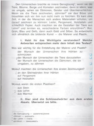 Den Urmenschen brachte es innere Genugtuung1, wenn sie dlft
Tiere, Bäume, Berge und Kometen zeichneten, denn in allem, w .r.
sie umgab, sahen sie Dämonen, Geister und Übermenschliches
Wenn sie die Tiere zeichneten, zähm ten2 sie das Böse und
brauchten sich vor ihm nun nicht mehr zu fürchten. Es kam eine
Zeit, in der die Menschen sich andere Materialien schufen, um
darauf zeichnen zu können: Leder, Pergam ent, Holztafeln und
schließlich Papier. Auch machten sie die Gestalten der Tiere aus
Lehm3 und lernten es, verschiedene Farben anzurühren4: Rot,
Grün, Blau und Gelb, dann auch Gold und Silber. So entwickelte
sich allmählich die bildende Kunst — die Malerei und Plastik.
I. Habt ihr das W ichtigste verstanden? W elche
Antworten entsprechen mehr dem Inhalt des Textes?
Was war wichtig für die Entstehung der Malerei und Plastik?
der W unsch der Urm enschen ihre Höhlen zu
schmücken
fder Wunsch der Urmenschen die Tiere darzustellen
der Wunsch der Urmenschen die Dämonen, die sie
umgaben, zu zähmen □
Worauf machten die Urmenschen ihre ersten Zeichnungen?
an den Steinwänden ihrer Höhlen ü
auf Pergament
auf Holztafeln
Woraus waren die ersten Plastiken?
aus Stein Ll
j aus Lehm
/ aus Marm or
II. Hier sind die Schlüsselw örter aus dem ersten
Absatz. Übersetzt sie bitte.
' die Genugtuung — удовлетворение
' zähmen — укрощать
1der Lehm — глина
4 unrühren — замешивать
 
