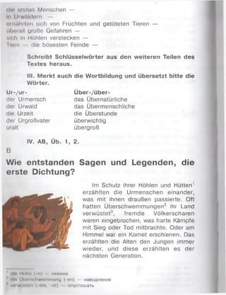 dm eisten Menschen —
in Urwäldern —
om ilhrten sich von Früchten und getöteten Tieren —
ul ii tiiill große Gefahren —
Bich In Höhlen verstecken —
T'lere — die bösesten Feinde —
Schreibt Schlüsselwörter aus den weiteren Teilen des
Textes heraus.
III. M erkt euch die Wortbildung und übersetzt bitte die
Wörter.
Ur-/ur-
der Urmensch
der Urwald
die Urzeit
der Urgroßvater
uralt
Über-/über-
das Übernatürliche
das Übermenschliche
die Überstunde
überwichtig
übergroß
IV. AB, Üb. 1, 2.
В
Wie entstanden Sagen und Legenden, die
erste Dichtung?
Im Schutz ihrer Höhlen und Hütten1
erzählten die Urm enschen einander,
was mit ihnen draußen passierte. Oft
hatten Überschw em m ungen2 ihr Land
verw üstet3, frem de Völkerscharen
waren eingebrochen, was harte Kämpfe
mit Sieg oder Tod mitbrachte. Oder am
Himmel war ein Komet erschienen. Das
erzählten die Alten den Jungen immer
wieder, und diese erzählten es der
nächsten Generation.
' dln Ihilin ( її) хижина
•’ dln ІІЬічш hwommung (-en) — наводнение
' vniwOntnn (-Atu, e t) опустошать
 