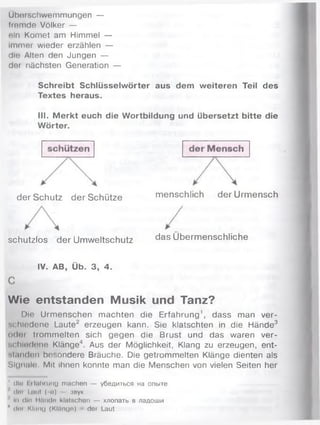 Überschwemmungen —
frem de Völker —
ein Komet am Himmel —
immer wieder erzählen —
die Alten den Jungen —
der nächsten Generation —
Schreibt Schlüsselwörter aus dem weiteren Teil des
Textes heraus.
III. M erkt euch die Wortbildung und übersetzt bitte die
Wörter.
d er S ch u tz d e r S ch ü tze
schutzlos d e r U m w eltschutz
m enschlich d e r U rm en sch
d as Ü b erm en sch lich e
IV. AB, Ü b. 3 , 4 .
Wie entstanden Musik und Tanz?
Die Urm enschen m achten die Erfahrung1, dass man ver­
schiedene Laute2 erzeugen kann. Sie klatschten in die Hände3
üdot trom m elten sich gegen die Brust und das waren ver­
schiedene Klänge4. Aus der Möglichkeit, Klang zu erzeugen, ent-
si.mdon besondere Bräuche. Die getrommelten Klänge dienten als
Sl(inaU) Mit ihnen konnte man die Menschen von vielen Seiten her
1 dlo l tlnhrung machen — убедиться на опыте
dor I nut ( <i) - :звук
1 In d in H/UKln klntschon — хлопать в ладоши
4 dm Kliiiui (Kltinge) der Laut
 