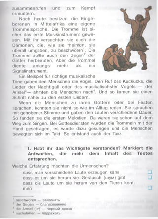 zusam m enrufen und zum Kampf
ermuntern.
Noch heute besitzen die Einge­
borenen in M ittelafrika eine eigene
Trom m elsprache. Die Trommel ist si­
cher das erste Musikinstrument gew e­
sen. Mit ihr versuchten sie auch die
Däm onen, die, wie sie m einten, sie
überall umgaben, zu beschwören1. Die
Trommel sollte auch den Segen2 der
Götter herbeirufen. Aber die Trommel
diente anfangs m ehr als ein
Signalinstrument.
Ein Beispiel für richtige musikalische
Töne gaben den Menschen die Vögel. Den Ruf des Kuckucks, die
Lieder der Nachtigall oder des m usikalischsten Vogels — der
Amsel3— ahmten die Menschen nach4. Und so kamen sie einen
Schritt näher zu den ersten Liedern.
Wenn die M enschen zu ihren Göttern oder bei Festen
sprachen, konnten sie nicht so wie im Alltag reden. Sie sprachen
mit gehobener Stim m e und gaben den Lauten verschiedene Dauer.
So fanden sie die ersten Melodien. Da waren sie schon auf dem
Weg zum Singen. Bei Gottesdiensten wurden die Trommeln mit der
Hand geschlagen, es wurde dazu gesungen und die Menschen
bewegten sich im Takt. So entstand auch der Tanz.
I. Habt ihr das W ichtigste verstanden? M arkiert die
Antw orten, die m ehr dem Inhalt des Textes
entsprechen.
Welche Erfahrung machten die Urmenschen?
dass man verschiedene Laute erzeugen kann
dass es um sie herum viel Geräusch (шум) gibt
dass die Laute um sie herum von den Tieren kom ­
men □
' beschwören — заклинать
■' der Segen — благословение
’ die Amsel (-n) — черный дрозд
* imchahmen — подражать
 