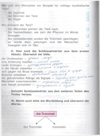 Woi gab den M enschen ein Beispiel für richtige musikalische
Töne?
die Trommel □
die Stimmen der Tiere □
die Vögel □
Wie entstand der Tanz?
Die Menschen ahmten die Tiere nach. □
Sie beobachteten, wie sich die Pflanzen im W inde
bewegen. □
Bei Gottesdiensten wurden die Trommeln geschlagen,
es wurde dazu gesungen und die M enschen
bewegten sich im Takt. □
II. Hier sind die Schlüsselw örter aus dem ersten
Absatz. Übersetzt sie bitte.
{ /die Urmenschen — Afittuut- ,
eine Erfahrung machen — tskta
Laute erzeugen -
in die Hände klatschen — ^ 1 6 ' '
sich gegen die Brust trommeln — f x u u i ^
Bräuche entstehen — p&trov&s4
die getrommelten Klänge als Signale — *
Menschen zusammenrufen —
zum Kampf ermuntern — / ^ u ^ u u
Schreibt Schlüsselwörter aus den weiteren Teilen des
Textes heraus.
III. M erkt euch bitte die Wortbildung und übersetzt die
Wörter.
die Trom m el
d er Trom m ler trom m eln
 