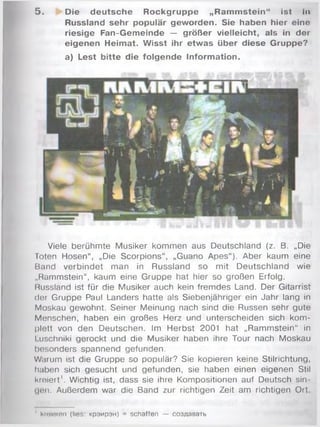 5 . Die deutsche Rockgruppe „Ram m stein“ ist In
Russland sehr populär geworden. Sie haben hier eino
riesige Fan-Gemeinde — größer vielleicht, als in der
eigenen Heimat. Wisst ihr etwas über diese Gruppe?
a) Lest bitte die folgende Inform ation.
Viele berühmte Musiker kommen aus Deutschland (z. B. „Die
Toten Hosen“, „Die Scorpions“, „Guano Apes“). Aber kaum eine
Band verbindet man in Russland so mit Deutschland wie
„Rammstein“, kaum eine Gruppe hat hier so großen Erfolg.
Russland ist für die Musiker auch kein frem des Land. Der Gitarrist
der Gruppe Paul Landers hatte als Siebenjähriger ein Jahr lang in
Moskau gewohnt. Seiner Meinung nach sind die Russen sehr gute
Manschen, haben ein großes Herz und unterscheiden sich kom ­
plett von den Deutschen. Im Herbst 2001 hat „Ram m stein“ in
Luschniki gerockt und die Musiker haben ihre Tour nach Moskau
besonders spannend gefunden.
Warum ist die Gruppe so populär? Sie kopieren keine Stilrichtung,
haben sich gesucht und gefunden, sie haben einen eigenen Stil
kreiert'. Wichtig ist, dass sie ihre Kompositionen auf Deutsch sin­
gen. Außerdem war die Band zur richtigen Zeit am richtigen Ort.
' kreieren (lies: KpaMpaH) = schaffen — co3flaeaTb
 