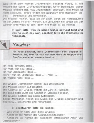 Was unter dem Nam en „Ram m stein“ bekannt wurde, ist ein
Produkt der sechs Gründungsmitglieder. Unter Beteiligung dieser
Musiker entsteht das, was „Rammstein“ ausmacht. Ihre Musik ist
nicht eindeutig. Einige finden sie aggressiv und depressiv, an­
dere — sentimental und romantisch.
Die Musiker meinen, dass sie vor allem durch die Herbststürme
an der Ostsee inspiriert werden. Sie versuchen nie länger als vier
Wochen unterwegs zu sein, denn ihre Muse ist die Heimat.
b) Sagt bitte, was ihr schon früher gewusst habt und
was für euch neu war. Beachtet bitte die W ortfolge im
Nebensatz.
Ich habe gewusst, dass „Rammstein“ sehr populär in
Russland ist, aber für mich war neu, dass die Gruppe eine
Fan-Gemeinde in unserem Land hat.
Ich habe gewusst, dass ...
Für mich war neu, dass ...
Ich war überrascht, dass ...
Früher war ich überzeugt, dass ... . Aber ...
Ich wusste nicht, dass ...
Die Gruppe „Rammstein“ kommt aus Deutschland.
Die Musiker singen auf Deutsch.
Der Gitarrist der Gruppe wohnte ein Jahr in Russland.
Die Band hatte 2001 ein Konzert in Moskau gegeben.
Um Gruppe besteht aus sechs Mitgliedern.
I (tilge M enschen finden die Musik der G ruppe aggressiv und
depressiv / sentimental und romantisch.
c) Beantwortet bitte die Fragen.
Wns wisst ihr noch über diese Gruppe?
Kennt Ihr die Namen der Gründungsmitglieder?
Kennt Ihr die Namen der besonders erfolgreichen Alben von
„Rammstein"?
 