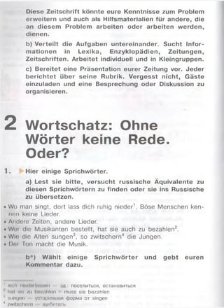 Diese Zeitschrift könnte eure Kenntnisse zum Problem
erweitern und auch als Hilfsmaterialien für andere, die
an diesem Problem arbeiten oder arbeiten werden,
dienen.
b) Verteilt die Aufgaben untereinander. Sucht Infor­
m ationen in Lexika, Enzyklopädien, Zeitungen,
Zeitschriften. Arbeitet individuell und in Kleingruppen.
c) Bereitet eine Präsentation eurer Zeitung vor. Jeder
berichtet über seine Rubrik. Vergesst nicht, Gäste
einzuladen und eine Besprechung oder Diskussion zu
organisieren.
2 Wortschatz: Ohne
Wörter keine Rede.
Oder?
1. Hier einige Sprichwörter.
a) Lest sie bitte, versucht russische Äquivalente zu
diesen Sprichwörtern zu finden oder sie ins Russische
zu übersetzen.
• Wo man singt, dort lass dich ruhig nieder1. Böse Menschen ken­
nen keine Lieder.
• Andere Zeiten, andere Lieder.
• Wni die Musikanten bestellt, hat sie auch zu bezahlen2.
• W h» die Alten sungen3, so zwitschern4 die Jungen.
• Di» Ion macht die Musik.
b*) W ählt einige Sprichw örter und gebt euren
Kommentar dazu.
' Mrlt nltiiloihi'.'.nn • з д поселиться, остановиться
Ititl ми /и liiv.ililun : muss sie bezahlen
' suni|Mt! устриш ш и форма от singen
4 zwitschern щебетать
 