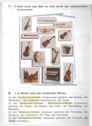 7 . Seht euch das Bild an und nennt alle abgeblldotnn
Instrumente.
8 . a) M erkt euch die markierten Wörter.
Zu den Tasteninstrumenten (клавишные) gehören das Klavier, das
Akkordeon, das Keyboard (синтезатор), die Orgel.
Zu den Saiteninstrum enten / Streichinstrum enten (струнные)
gehören die Geige, die Gitarre, das Cello, der Kontrabass, dio
Balalaika.
Zu den Blasinstrumenten (духовые) gehören die Trom pete, dio
Posaune, das Saxophon, die Flöte, die Klarinette.
Zu den Schlaginstrumenten (ударные) gehören die Trommel, diu
Pauke (литавры).
 